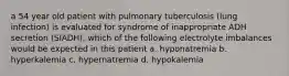 a 54 year old patient with pulmonary tuberculosis (lung infection) is evaluated for syndrome of inappropriate ADH secretion (SIADH). which of the following electrolyte imbalances would be expected in this patient a. hyponatremia b. hyperkalemia c. hypernatremia d. hypokalemia