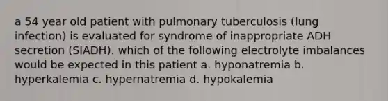 a 54 year old patient with pulmonary tuberculosis (lung infection) is evaluated for syndrome of inappropriate ADH secretion (SIADH). which of the following electrolyte imbalances would be expected in this patient a. hyponatremia b. hyperkalemia c. hypernatremia d. hypokalemia