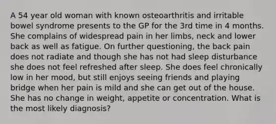 A 54 year old woman with known osteoarthritis and irritable bowel syndrome presents to the GP for the 3rd time in 4 months. She complains of widespread pain in her limbs, neck and lower back as well as fatigue. On further questioning, the back pain does not radiate and though she has not had sleep disturbance she does not feel refreshed after sleep. She does feel chronically low in her mood, but still enjoys seeing friends and playing bridge when her pain is mild and she can get out of the house. She has no change in weight, appetite or concentration. What is the most likely diagnosis?