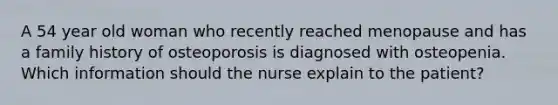 A 54 year old woman who recently reached menopause and has a family history of osteoporosis is diagnosed with osteopenia. Which information should the nurse explain to the patient?