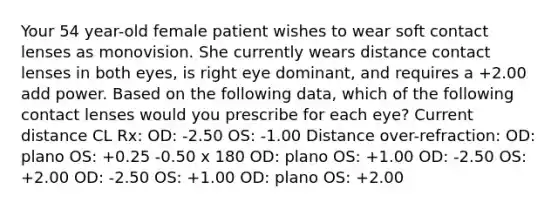 Your 54 year-old female patient wishes to wear soft contact lenses as monovision. She currently wears distance contact lenses in both eyes, is right eye dominant, and requires a +2.00 add power. Based on the following data, which of the following contact lenses would you prescribe for each eye? Current distance CL Rx: OD: -2.50 OS: -1.00 Distance over-refraction: OD: plano OS: +0.25 -0.50 x 180 OD: plano OS: +1.00 OD: -2.50 OS: +2.00 OD: -2.50 OS: +1.00 OD: plano OS: +2.00