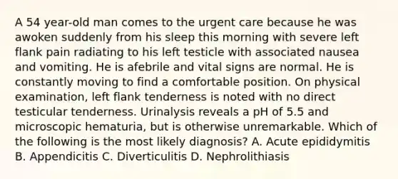 A 54 year-old man comes to the urgent care because he was awoken suddenly from his sleep this morning with severe left flank pain radiating to his left testicle with associated nausea and vomiting. He is afebrile and vital signs are normal. He is constantly moving to find a comfortable position. On physical examination, left flank tenderness is noted with no direct testicular tenderness. Urinalysis reveals a pH of 5.5 and microscopic hematuria, but is otherwise unremarkable. Which of the following is the most likely diagnosis? A. Acute epididymitis B. Appendicitis C. Diverticulitis D. Nephrolithiasis