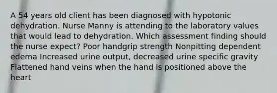 A 54 years old client has been diagnosed with hypotonic dehydration. Nurse Manny is attending to the laboratory values that would lead to dehydration. Which assessment finding should the nurse expect? Poor handgrip strength Nonpitting dependent edema Increased urine output, decreased urine specific gravity Flattened hand veins when the hand is positioned above the heart