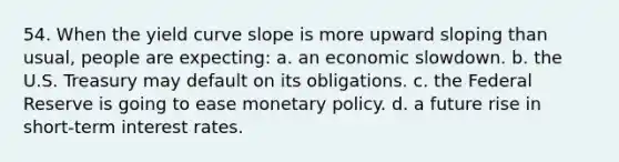 54. When the yield curve slope is more upward sloping than usual, people are expecting: a. an economic slowdown. b. the U.S. Treasury may default on its obligations. c. the Federal Reserve is going to ease monetary policy. d. a future rise in short-term interest rates.