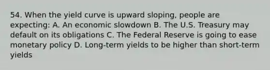 54. When the yield curve is upward sloping, people are expecting: A. An economic slowdown B. The U.S. Treasury may default on its obligations C. The Federal Reserve is going to ease monetary policy D. Long-term yields to be higher than short-term yields