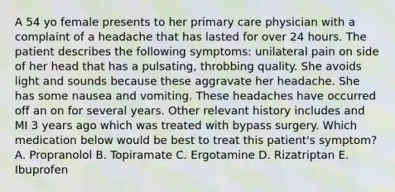 A 54 yo female presents to her primary care physician with a complaint of a headache that has lasted for over 24 hours. The patient describes the following symptoms: unilateral pain on side of her head that has a pulsating, throbbing quality. She avoids light and sounds because these aggravate her headache. She has some nausea and vomiting. These headaches have occurred off an on for several years. Other relevant history includes and MI 3 years ago which was treated with bypass surgery. Which medication below would be best to treat this patient's symptom? A. Propranolol B. Topiramate C. Ergotamine D. Rizatriptan E. Ibuprofen