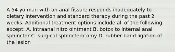 A 54 yo man with an anal fissure responds inadequately to dietary intervention and standard therapy during the past 2 weeks. Additional treatment options include all of the following except: A. intraanal nitro ointment B. botox to internal anal sphincter C. surgical sphincterotomy D. rubber band ligation of the lesion