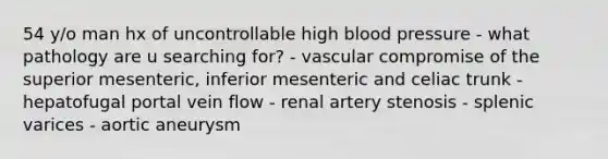 54 y/o man hx of uncontrollable high blood pressure - what pathology are u searching for? - vascular compromise of the superior mesenteric, inferior mesenteric and celiac trunk - hepatofugal portal vein flow - renal artery stenosis - splenic varices - aortic aneurysm