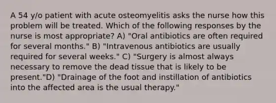 A 54 y/o patient with acute osteomyelitis asks the nurse how this problem will be treated. Which of the following responses by the nurse is most appropriate? A) "Oral antibiotics are often required for several months." B) "Intravenous antibiotics are usually required for several weeks." C) "Surgery is almost always necessary to remove the dead tissue that is likely to be present."D) "Drainage of the foot and instillation of antibiotics into the affected area is the usual therapy."