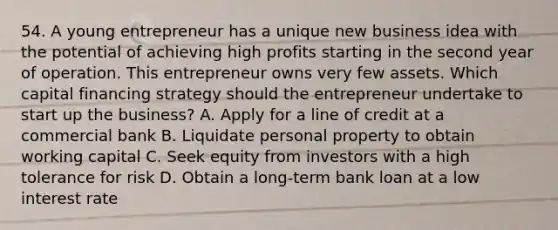 54. A young entrepreneur has a unique new business idea with the potential of achieving high profits starting in the second year of operation. This entrepreneur owns very few assets. Which capital financing strategy should the entrepreneur undertake to start up the business? A. Apply for a line of credit at a commercial bank B. Liquidate personal property to obtain working capital C. Seek equity from investors with a high tolerance for risk D. Obtain a long-term bank loan at a low interest rate