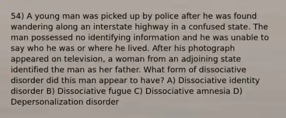 54) A young man was picked up by police after he was found wandering along an interstate highway in a confused state. The man possessed no identifying information and he was unable to say who he was or where he lived. After his photograph appeared on television, a woman from an adjoining state identified the man as her father. What form of dissociative disorder did this man appear to have? A) Dissociative identity disorder B) Dissociative fugue C) Dissociative amnesia D) Depersonalization disorder