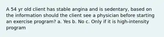 A 54 yr old client has stable angina and is sedentary, based on the information should the client see a physician before starting an exercise program? a. Yes b. No c. Only if it is high-intensity program