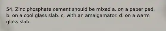 54. Zinc phosphate cement should be mixed a. on a paper pad. b. on a cool glass slab. c. with an amalgamator. d. on a warm glass slab.