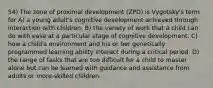 54) The zone of proximal development (ZPD) is Vygotsky's term for A) a young adult's cognitive development achieved through interaction with children. B) the variety of work that a child can do with ease at a particular stage of cognitive development. C) how a child's environment and his or her genetically programmed learning ability interact during a critical period. D) the range of tasks that are too difficult for a child to master alone but can be learned with guidance and assistance from adults or more-skilled children.