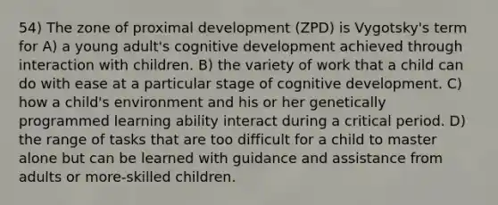 54) The zone of proximal development (ZPD) is Vygotsky's term for A) a young adult's cognitive development achieved through interaction with children. B) the variety of work that a child can do with ease at a particular stage of cognitive development. C) how a child's environment and his or her genetically programmed learning ability interact during a critical period. D) the range of tasks that are too difficult for a child to master alone but can be learned with guidance and assistance from adults or more-skilled children.