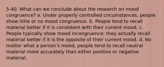 5-40. What can we conclude about the research on mood congruence? a. Under properly controlled circumstances, people show little or no mood congruence. b. People tend to recall material better if it is consistent with their current mood. c. People typically show mood incongruence; they actually recall material better if it is the opposite of their current mood. d. No matter what a person's mood, people tend to recall neutral material more accurately than either positive or negative material.