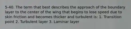 5-40. The term that best describes the approach of the boundary layer to the center of the wing that begins to lose speed due to skin friction and becomes thicker and turbulent is: 1. Transition point 2. Turbulent layer 3. Laminar layer