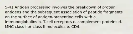 5-41 Antigen processing involves the breakdown of protein antigens and the subsequent association of peptide fragments on the surface of antigen-presenting cells with a. immunoglobulins b. T-cell receptors c. complement proteins d. MHC class I or class II molecules e. CD4.