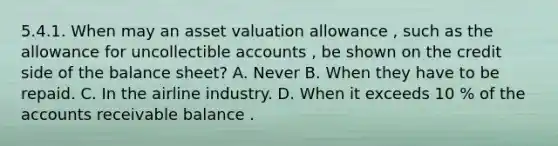 5.4.1. When may an asset valuation allowance , such as the allowance for uncollectible accounts , be shown on the credit side of the balance sheet? A. Never B. When they have to be repaid. C. In the airline industry. D. When it exceeds 10 % of the accounts receivable balance .