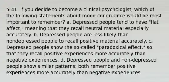 5-41. If you decide to become a clinical psychologist, which of the following statements about mood congruence would be most important to remember? a. Depressed people tend to have "flat affect," meaning that they recall neutral material especially accurately. b. Depressed people are less likely than nondepressed people to recall positive material accurately. c. Depressed people show the so-called "paradoxical effect," so that they recall positive experiences more accurately than negative experiences. d. Depressed people and non-depressed people show similar patterns; both remember positive experiences more accurately than negative experiences.