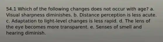 54.1 Which of the following changes does not occur with age? a. Visual sharpness diminishes. b. Distance perception is less acute. c. Adaptation to light-level changes is less rapid. d. The lens of the eye becomes more transparent. e. Senses of smell and hearing diminish.