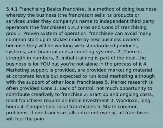 5.4.1 Franchising Basics Franchise, is a method of doing business whereby the business (the franchisor) sells its products or services under they company's name to independent third-party operators (the franchisee) 5.4.2 Pros and Cons of Franchising pros 1. Proven system of operation, franchisee can avoid many common start up mistakes made by new business owners because they will be working with standardized products, systems, and financial and accounting systems. 2. There is strength in numbers, 3. initial training is part of the deal, the business is for YOU but you're not alone in the process of it 4. Marketing support is provided, are provided marketing material at corporate levels but expected to run local marketing although with the support of other local franchisees 5. Market research is often provided Cons 1. Lack of control, not much opportunity to contribute creatively to franchise 2. Start-up and ongoing costs, most franchises require an initial investment 3. Workload, long hours 4. Competition, local franchisees 5. Share common problems, if one franchise falls into controversy, all franchises will feel the pain