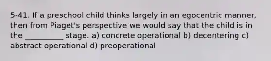 5-41. If a preschool child thinks largely in an egocentric manner, then from Piaget's perspective we would say that the child is in the __________ stage. a) concrete operational b) decentering c) abstract operational d) preoperational