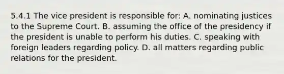 5.4.1 The vice president is responsible for: A. nominating justices to the Supreme Court. B. assuming the office of the presidency if the president is unable to perform his duties. C. speaking with foreign leaders regarding policy. D. all matters regarding public relations for the president.