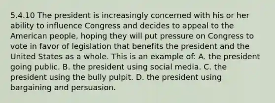 5.4.10 The president is increasingly concerned with his or her ability to influence Congress and decides to appeal to the American people, hoping they will put pressure on Congress to vote in favor of legislation that benefits the president and the United States as a whole. This is an example of: A. the president going public. B. the president using social media. C. the president using the bully pulpit. D. the president using bargaining and persuasion.