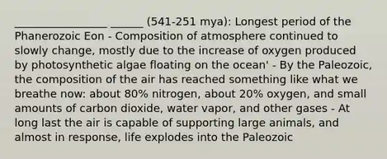 _________________ ______ (541-251 mya): Longest period of the Phanerozoic Eon - Composition of atmosphere continued to slowly change, mostly due to the increase of oxygen produced by photosynthetic algae floating on the ocean' - By the Paleozoic, the composition of the air has reached something like what we breathe now: about 80% nitrogen, about 20% oxygen, and small amounts of carbon dioxide, water vapor, and other gases - At long last the air is capable of supporting large animals, and almost in response, life explodes into the Paleozoic