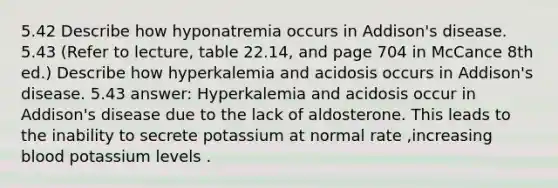 5.42 Describe how hyponatremia occurs in Addison's disease. 5.43 (Refer to lecture, table 22.14, and page 704 in McCance 8th ed.) Describe how hyperkalemia and acidosis occurs in Addison's disease. 5.43 answer: Hyperkalemia and acidosis occur in Addison's disease due to the lack of aldosterone. This leads to the inability to secrete potassium at normal rate ,increasing blood potassium levels .