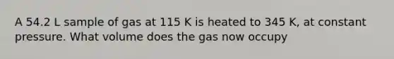 A 54.2 L sample of gas at 115 K is heated to 345 K, at constant pressure. What volume does the gas now occupy