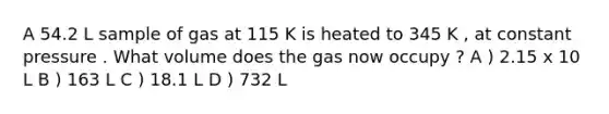 A 54.2 L sample of gas at 115 K is heated to 345 K , at constant pressure . What volume does the gas now occupy ? A ) 2.15 x 10 L B ) 163 L C ) 18.1 L D ) 732 L