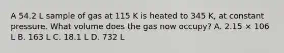 A 54.2 L sample of gas at 115 K is heated to 345 K, at constant pressure. What volume does the gas now occupy? A. 2.15 × 106 L B. 163 L C. 18.1 L D. 732 L