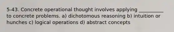 5-43. Concrete operational thought involves applying __________ to concrete problems. a) dichotomous reasoning b) intuition or hunches c) logical operations d) abstract concepts