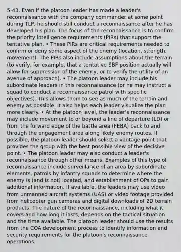 5-43. Even if the platoon leader has made a leader's reconnaissance with the company commander at some point during TLP, he should still conduct a reconnaissance after he has developed his plan. The focus of the reconnaissance is to confirm the priority intelligence requirements (PIRs) that support the tentative plan. • These PIRs are critical requirements needed to confirm or deny some aspect of the enemy (location, strength, movement). The PIRs also include assumptions about the terrain (to verify, for example, that a tentative SBF position actually will allow for suppression of the enemy, or to verify the utility of an avenue of approach). • The platoon leader may include his subordinate leaders in this reconnaissance (or he may instruct a squad to conduct a reconnaissance patrol with specific objectives). This allows them to see as much of the terrain and enemy as possible. It also helps each leader visualize the plan more clearly. • At the platoon level, the leader's reconnaissance may include movement to or beyond a line of departure (LD) or from the forward edge of the battle area (FEBA) back to and through the engagement area along likely enemy routes. If possible, the platoon leader should select a vantage point that provides the group with the best possible view of the decisive point. • The platoon leader may also conduct a leader's reconnaissance through other means. Examples of this type of reconnaissance include surveillance of an area by subordinate elements, patrols by infantry squads to determine where the enemy is (and is not) located, and establishment of OPs to gain additional information. If available, the leaders may use video from unmanned aircraft systems (UAS) or video footage provided from helicopter gun cameras and digital downloads of 2D terrain products. The nature of the reconnaissance, including what it covers and how long it lasts, depends on the tactical situation and the time available. The platoon leader should use the results from the COA development process to identify information and security requirements for the platoon's reconnaissance operations.