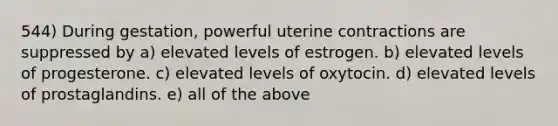 544) During gestation, powerful uterine contractions are suppressed by a) elevated levels of estrogen. b) elevated levels of progesterone. c) elevated levels of oxytocin. d) elevated levels of prostaglandins. e) all of the above