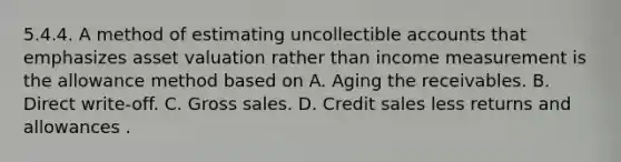 5.4.4. A method of estimating uncollectible accounts that emphasizes asset valuation rather than income measurement is the allowance method based on A. Aging the receivables. B. Direct write-off. C. Gross sales. D. Credit sales less returns and allowances .