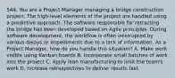 544. You are a Project Manager managing a bridge construction project. The high-level elements of the project are handled using a predictive approach. The software responsible for retracting the bridge has been developed based on Agile principles. During software development, the workflow is often interrupted by various delays or impediments due to a lack of information. As a Project Manager, how do you handle this situation? A. Make work visible using Kanban boards B. Incorporate small batches of work into the project C. Apply lean manufacturing to limit the team's work D. Increase retrospectives to deliver results fast