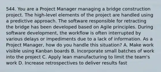 544. You are a Project Manager managing a bridge construction project. The high-level elements of the project are handled using a predictive approach. The software responsible for retracting the bridge has been developed based on Agile principles. During software development, the workflow is often interrupted by various delays or impediments due to a lack of information. As a Project Manager, how do you handle this situation? A. Make work visible using Kanban boards B. Incorporate small batches of work into the project C. Apply lean manufacturing to limit the team's work D. Increase retrospectives to deliver results fast