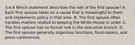 5.4.4 Which statement describes the role of the first spouse? A. Each first spouse takes on a cause that is meaningful to them and implements policy in that area. B. The first spouse often handles matters related to keeping the White House in order. C. The first spouse has no formal role in the executive branch. D. The first spouse generally organizes functions, fund-raisers, and press conferences.