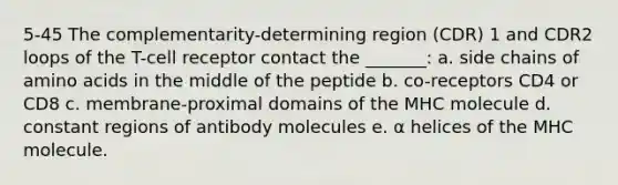 5-45 The complementarity-determining region (CDR) 1 and CDR2 loops of the T-cell receptor contact the _______: a. side chains of amino acids in the middle of the peptide b. co-receptors CD4 or CD8 c. membrane-proximal domains of the MHC molecule d. constant regions of antibody molecules e. α helices of the MHC molecule.