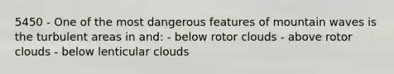 5450 - One of the most dangerous features of mountain waves is the turbulent areas in and: - below rotor clouds - above rotor clouds - below lenticular clouds