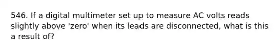 546. If a digital multimeter set up to measure AC volts reads slightly above 'zero' when its leads are disconnected, what is this a result of?