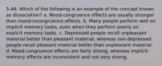 5-46. Which of the following is an example of the concept known as dissociation? a. Mood-congruence effects are usually stronger than mood-incongruence effects. b. Many people perform well on implicit memory tasks, even when they perform poorly on explicit memory tasks. c. Depressed people recall unpleasant material better than pleasant material, whereas non-depressed people recall pleasant material better than unpleasant material. d. Mood-congruence effects are fairly strong, whereas implicit-memory effects are inconsistent and not very strong.