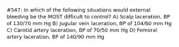 #547: In which of the following situations would external bleeding be the MOST difficult to control? A) Scalp laceration, BP of 130/70 mm Hg B) Jugular vein laceration, BP of 104/60 mm Hg C) Carotid artery laceration, BP of 70/50 mm Hg D) Femoral artery laceration, BP of 140/90 mm Hg