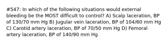 #547: In which of the following situations would external bleeding be the MOST difficult to control? A) Scalp laceration, BP of 130/70 mm Hg B) Jugular vein laceration, BP of 104/60 mm Hg C) Carotid artery laceration, BP of 70/50 mm Hg D) Femoral artery laceration, BP of 140/90 mm Hg