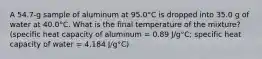 A 54.7-g sample of aluminum at 95.0°C is dropped into 35.0 g of water at 40.0°C. What is the final temperature of the mixture? (specific heat capacity of aluminum = 0.89 J/g°C; specific heat capacity of water = 4.184 J/g°C)