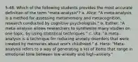 5-48. Which of the following students provides the most accurate definition of the term "meta-analysis"? a. Alice: "A meta-analysis is a method for assessing metamemory and metacognition, research conducted by cognitive psychologists." b. Esther: "A meta-analysis allows researchers to synthesize many studies on one topic, by using statistical techniques." c. Uta: "A meta-analysis is a technique for reducing anxiety disorders that were created by memories about one's childhood." d. Hans: "Meta-analysis refers to a way of generating a list of items that range in emotional tone between low-anxiety and high-anxiety."