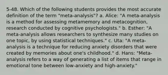 5-48. Which of the following students provides the most accurate definition of the term "meta-analysis"? a. Alice: "A meta-analysis is a method for assessing metamemory and metacognition, research conducted by cognitive psychologists." b. Esther: "A meta-analysis allows researchers to synthesize many studies on one topic, by using statistical techniques." c. Uta: "A meta-analysis is a technique for reducing anxiety disorders that were created by memories about one's childhood." d. Hans: "Meta-analysis refers to a way of generating a list of items that range in emotional tone between low-anxiety and high-anxiety."